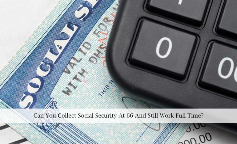  Can You Collect Social Security At 66 And Still Work Full Time?