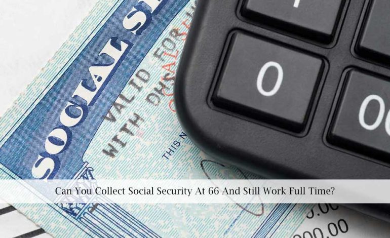 Can You Collect Social Security At 66 And Still Work Full Time?